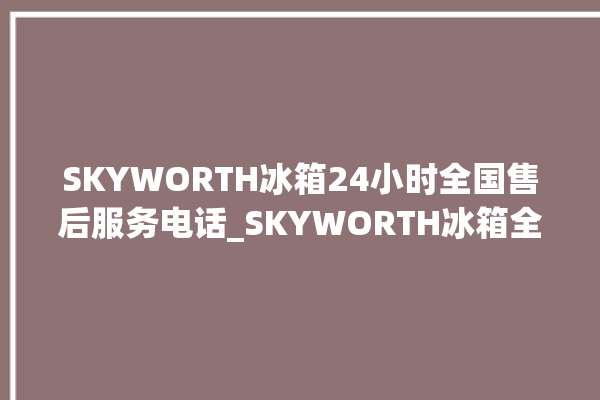 SKYWORTH冰箱24小时全国售后服务电话_SKYWORTH冰箱全部型号 。冰箱