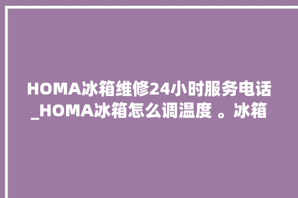 HOMA冰箱维修24小时服务电话_HOMA冰箱怎么调温度 。冰箱