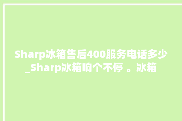 Sharp冰箱售后400服务电话多少_Sharp冰箱响个不停 。冰箱