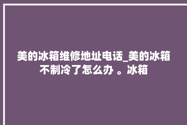 美的冰箱维修地址电话_美的冰箱不制冷了怎么办 。冰箱