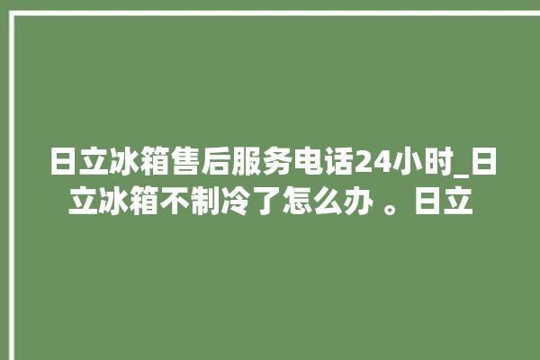 日立冰箱售后服务电话24小时_日立冰箱不制冷了怎么办 。日立