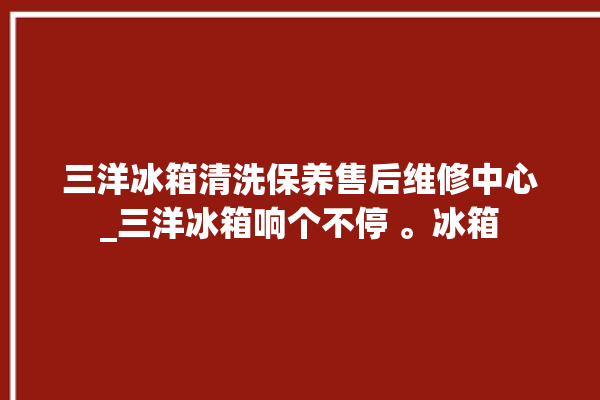 三洋冰箱清洗保养售后维修中心_三洋冰箱响个不停 。冰箱