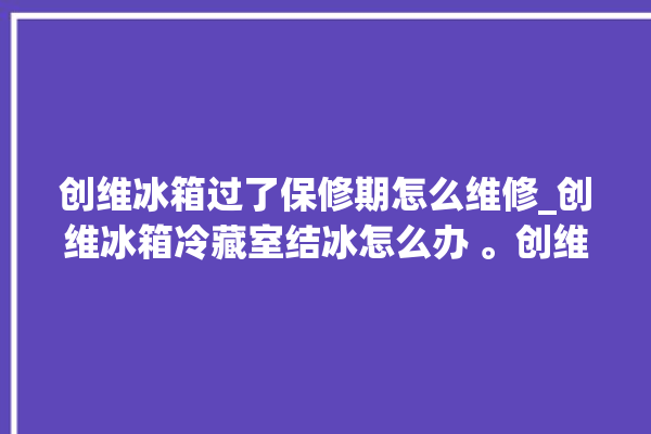 创维冰箱过了保修期怎么维修_创维冰箱冷藏室结冰怎么办 。创维