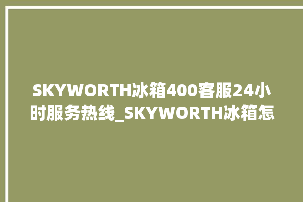 SKYWORTH冰箱400客服24小时服务热线_SKYWORTH冰箱怎么调节温度 。冰箱