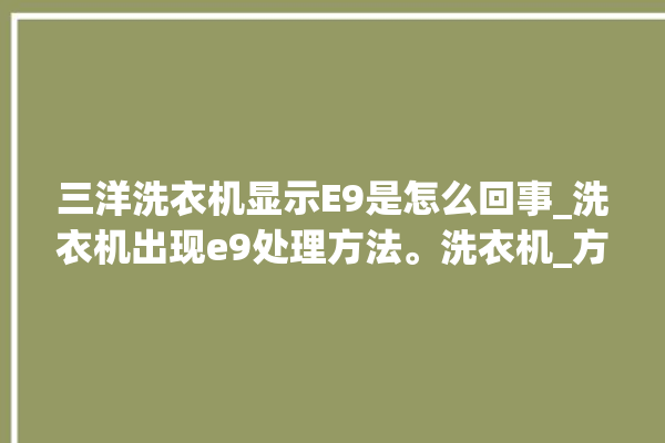 三洋洗衣机显示E9是怎么回事_洗衣机出现e9处理方法。洗衣机_方法