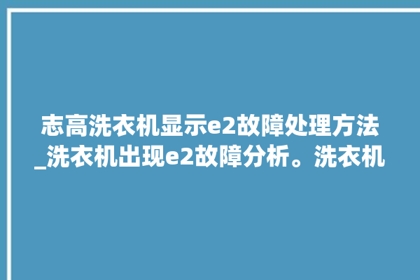 志高洗衣机显示e2故障处理方法_洗衣机出现e2故障分析。洗衣机_志高