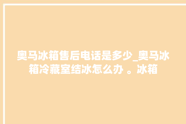 奥马冰箱售后电话是多少_奥马冰箱冷藏室结冰怎么办 。冰箱