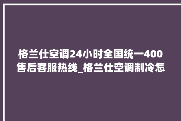 格兰仕空调24小时全国统一400售后客服热线_格兰仕空调制冷怎么调 。格兰仕