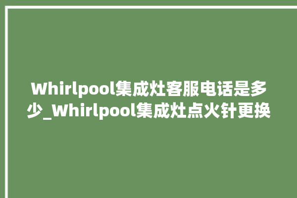 Whirlpool集成灶客服电话是多少_Whirlpool集成灶点火针更换方法 。客服电话