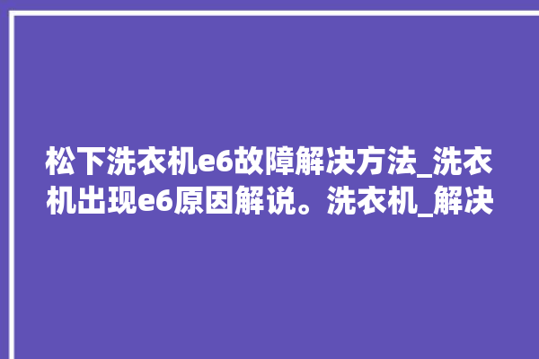 松下洗衣机e6故障解决方法_洗衣机出现e6原因解说。洗衣机_解决方法