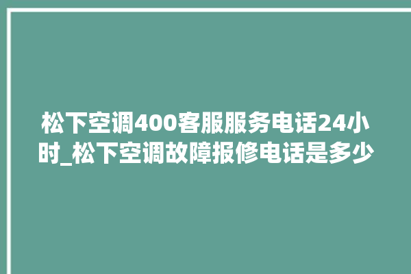 松下空调400客服服务电话24小时_松下空调故障报修电话是多少 。松下