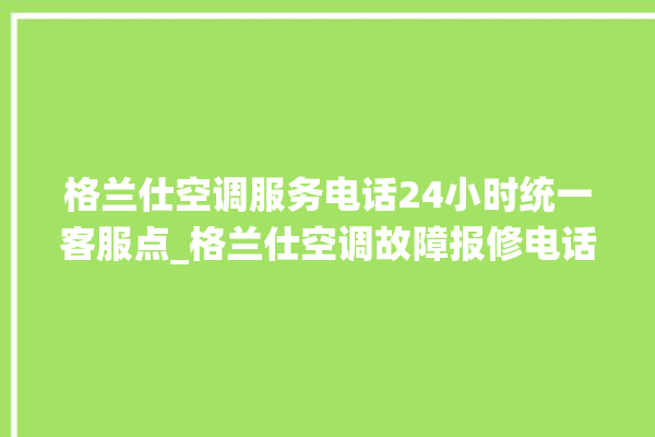 格兰仕空调服务电话24小时统一客服点_格兰仕空调故障报修电话是多少 。格兰仕