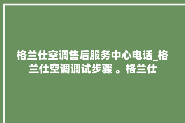 格兰仕空调售后服务中心电话_格兰仕空调调试步骤 。格兰仕