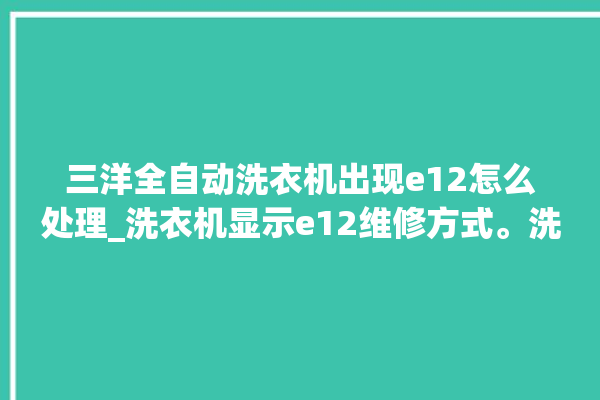 三洋全自动洗衣机出现e12怎么处理_洗衣机显示e12维修方式。洗衣机_全自动