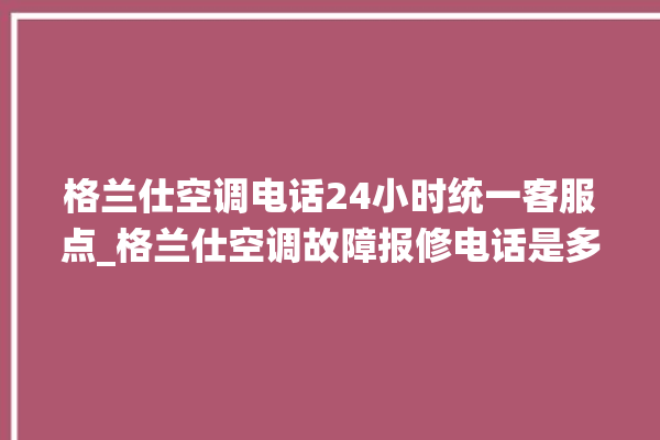 格兰仕空调电话24小时统一客服点_格兰仕空调故障报修电话是多少 。格兰仕