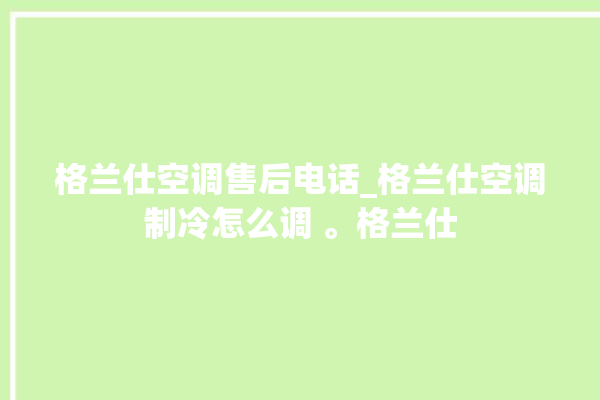 格兰仕空调售后电话_格兰仕空调制冷怎么调 。格兰仕