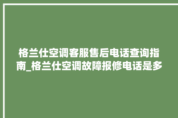 格兰仕空调客服售后电话查询指南_格兰仕空调故障报修电话是多少 。格兰仕