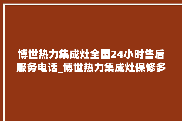 博世热力集成灶全国24小时售后服务电话_博世热力集成灶保修多少年 。热力