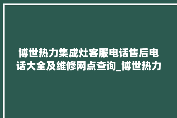 博世热力集成灶客服电话售后电话大全及维修网点查询_博世热力集成灶怎么拆卸 。热力