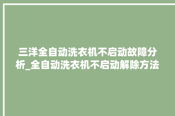 三洋全自动洗衣机不启动故障分析_全自动洗衣机不启动解除方法。洗衣机_全自动