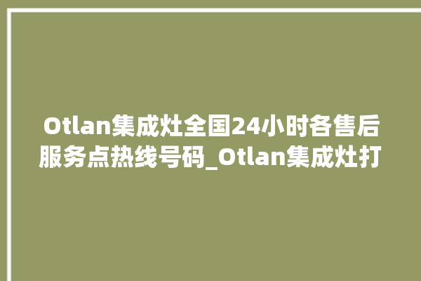 Otlan集成灶全国24小时各售后服务点热线号码_Otlan集成灶打火后一松手就灭 。售后服务