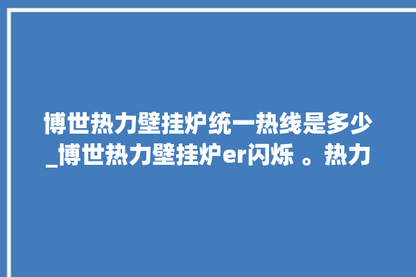 博世热力壁挂炉统一热线是多少_博世热力壁挂炉er闪烁 。热力