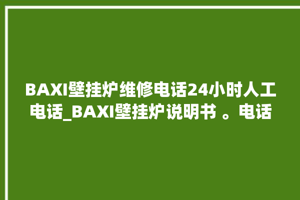 BAXI壁挂炉维修电话24小时人工电话_BAXI壁挂炉说明书 。电话