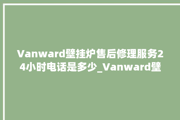 Vanward壁挂炉售后修理服务24小时电话是多少_Vanward壁挂炉故障如何排除 。壁挂炉