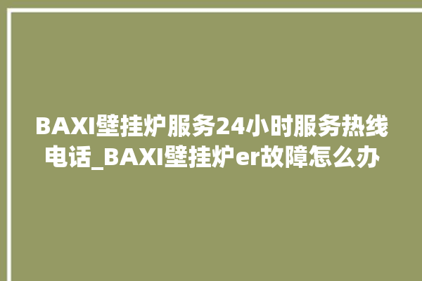 BAXI壁挂炉服务24小时服务热线电话_BAXI壁挂炉er故障怎么办 。壁挂炉