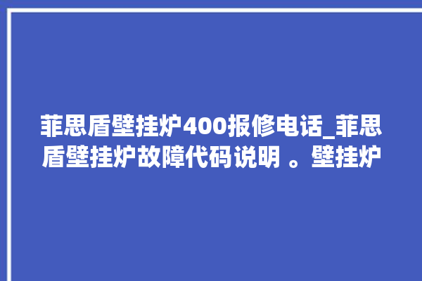 菲思盾壁挂炉400报修电话_菲思盾壁挂炉故障代码说明 。壁挂炉