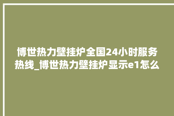 博世热力壁挂炉全国24小时服务热线_博世热力壁挂炉显示e1怎么办 。热力