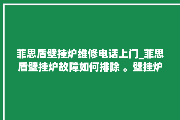 菲思盾壁挂炉维修电话上门_菲思盾壁挂炉故障如何排除 。壁挂炉