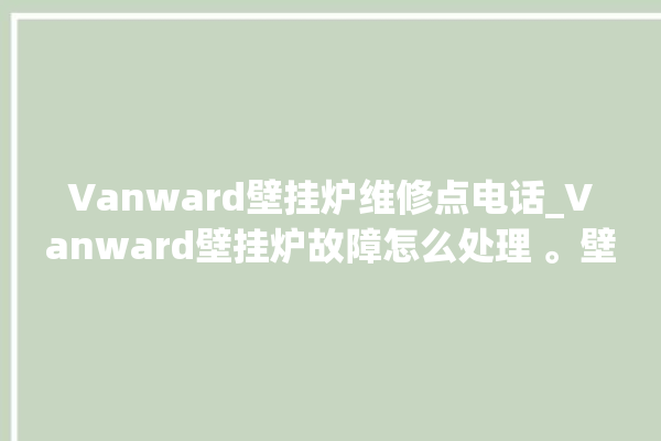 Vanward壁挂炉维修点电话_Vanward壁挂炉故障怎么处理 。壁挂炉