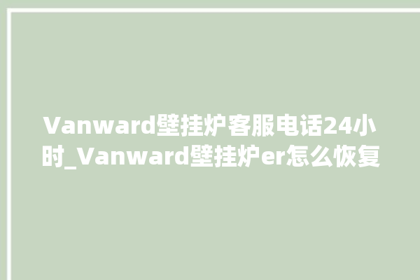 Vanward壁挂炉客服电话24小时_Vanward壁挂炉er怎么恢复 。壁挂炉