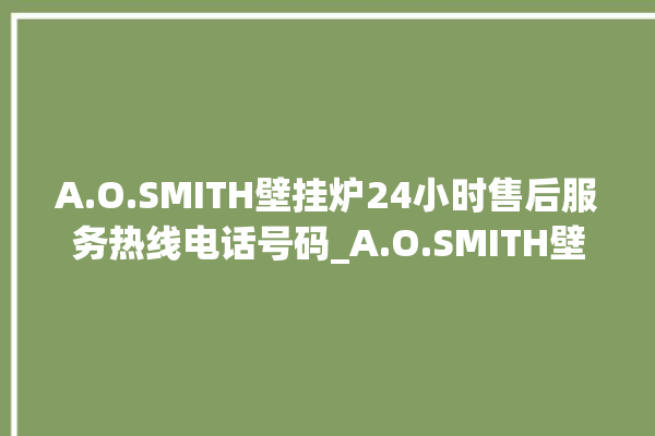 A.O.SMITH壁挂炉24小时售后服务热线电话号码_A.O.SMITH壁挂炉灯一直闪烁 。壁挂炉