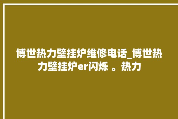 博世热力壁挂炉维修电话_博世热力壁挂炉er闪烁 。热力