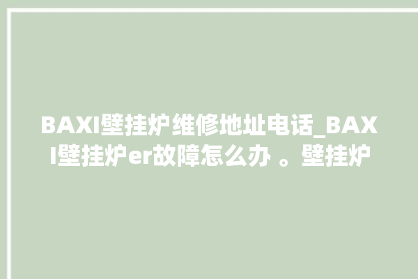 BAXI壁挂炉维修地址电话_BAXI壁挂炉er故障怎么办 。壁挂炉