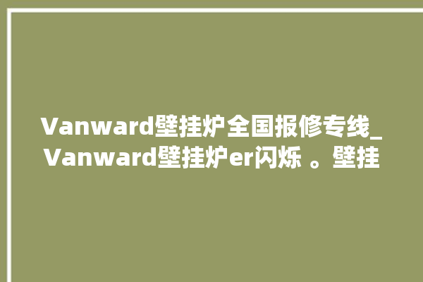 Vanward壁挂炉全国报修专线_Vanward壁挂炉er闪烁 。壁挂炉