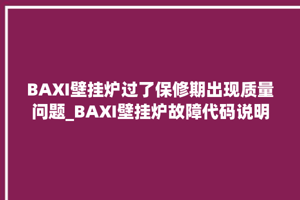 BAXI壁挂炉过了保修期出现质量问题_BAXI壁挂炉故障代码说明 。过了