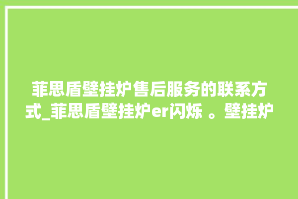 菲思盾壁挂炉售后服务的联系方式_菲思盾壁挂炉er闪烁 。壁挂炉