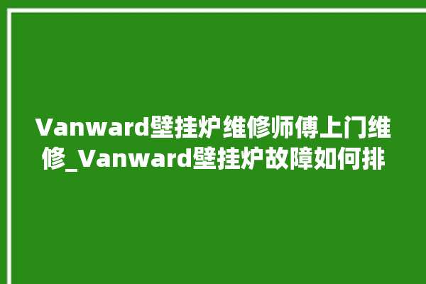 Vanward壁挂炉维修师傅上门维修_Vanward壁挂炉故障如何排除 。壁挂炉