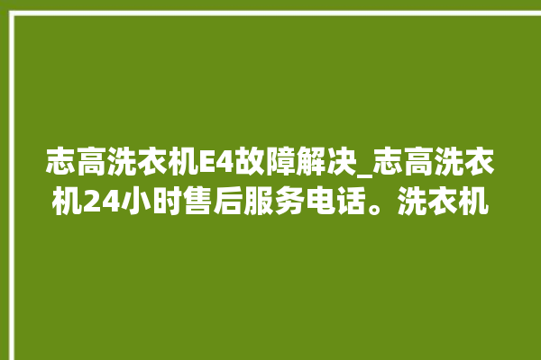 志高洗衣机E4故障解决_志高洗衣机24小时售后服务电话。洗衣机_志高