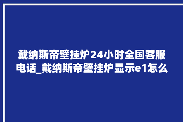 戴纳斯帝壁挂炉24小时全国客服电话_戴纳斯帝壁挂炉显示e1怎么办 。纳斯