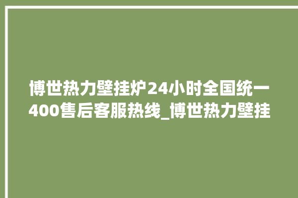 博世热力壁挂炉24小时全国统一400售后客服热线_博世热力壁挂炉er闪烁 。热力