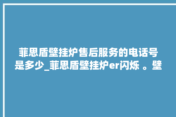 菲思盾壁挂炉售后服务的电话号是多少_菲思盾壁挂炉er闪烁 。壁挂炉