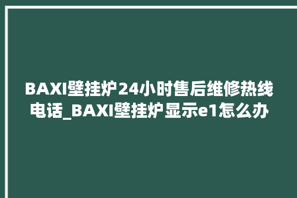 BAXI壁挂炉24小时售后维修热线电话_BAXI壁挂炉显示e1怎么办 。壁挂炉