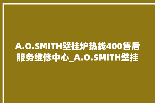 A.O.SMITH壁挂炉热线400售后服务维修中心_A.O.SMITH壁挂炉er闪烁 。壁挂炉