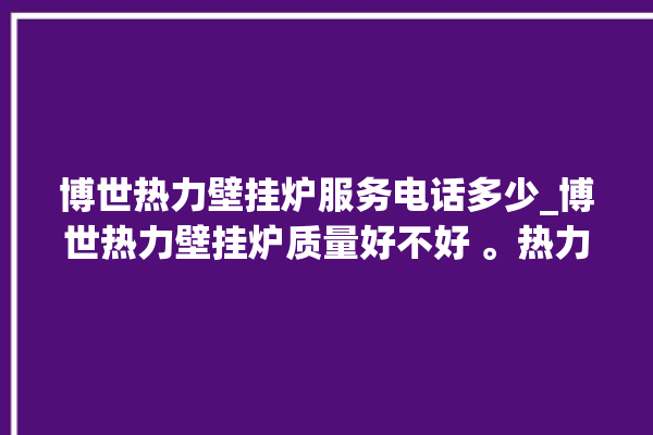 博世热力壁挂炉服务电话多少_博世热力壁挂炉质量好不好 。热力