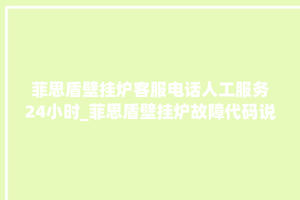 菲思盾壁挂炉客服电话人工服务24小时_菲思盾壁挂炉故障代码说明 。壁挂炉