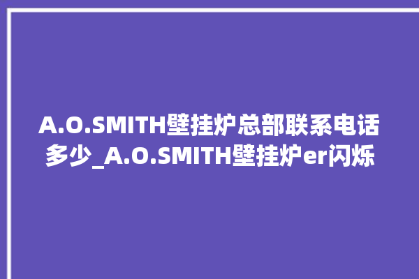 A.O.SMITH壁挂炉总部联系电话多少_A.O.SMITH壁挂炉er闪烁 。壁挂炉